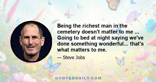 Being the richest man in the cemetery doesn't matter to me ... Going to bed at night saying we've done something wonderful... that's what matters to me.