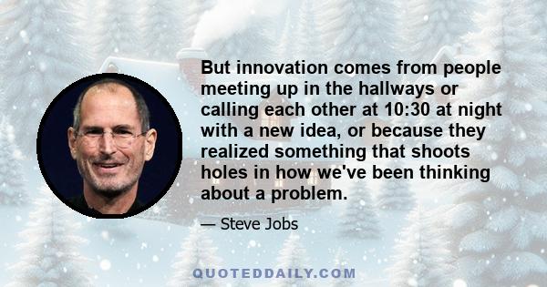 But innovation comes from people meeting up in the hallways or calling each other at 10:30 at night with a new idea, or because they realized something that shoots holes in how we've been thinking about a problem.