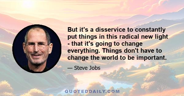 But it's a disservice to constantly put things in this radical new light - that it's going to change everything. Things don't have to change the world to be important.