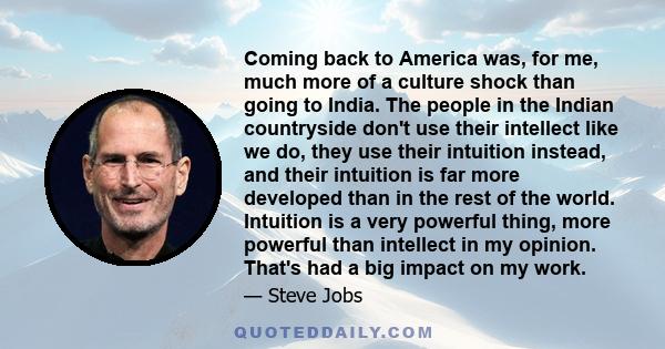 Coming back to America was, for me, much more of a culture shock than going to India. The people in the Indian countryside don't use their intellect like we do, they use their intuition instead, and their intuition is