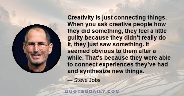 Creativity is just connecting things. When you ask creative people how they did something, they feel a little guilty because they didn't really do it, they just saw something. It seemed obvious to them after a while.