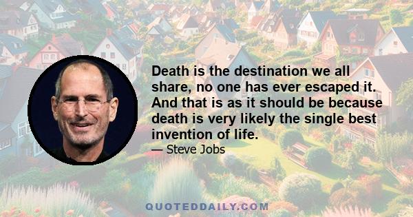 Death is the destination we all share, no one has ever escaped it. And that is as it should be because death is very likely the single best invention of life.