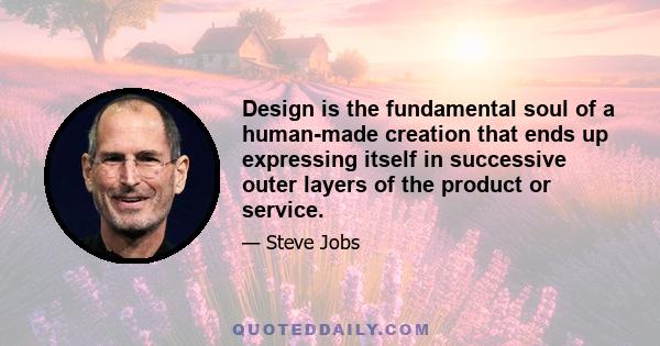 Design is the fundamental soul of a human-made creation that ends up expressing itself in successive outer layers of the product or service.