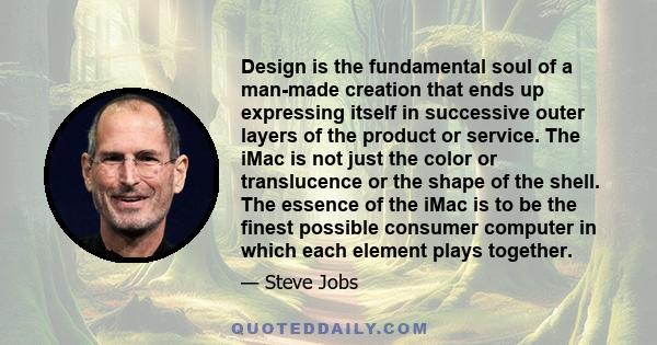 Design is the fundamental soul of a man-made creation that ends up expressing itself in successive outer layers of the product or service. The iMac is not just the color or translucence or the shape of the shell. The