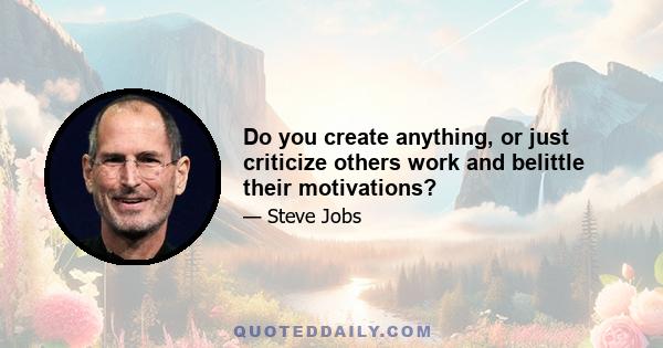 Do you create anything, or just criticize others work and belittle their motivations?