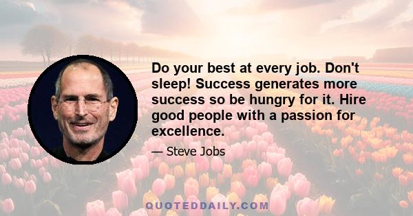 Do your best at every job. Don't sleep! Success generates more success so be hungry for it. Hire good people with a passion for excellence.