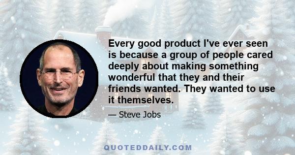 Every good product I've ever seen is because a group of people cared deeply about making something wonderful that they and their friends wanted. They wanted to use it themselves.