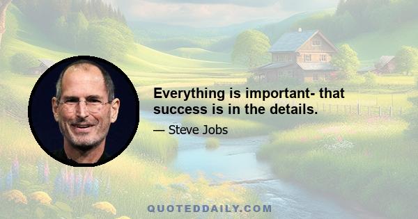 Everything is important- that success is in the details.