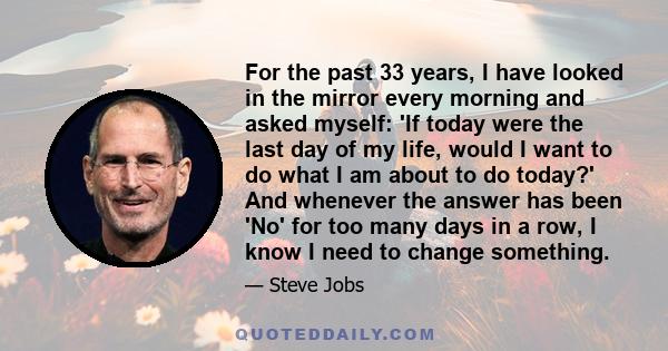 For the past 33 years, I have looked in the mirror every morning and asked myself: 'If today were the last day of my life, would I want to do what I am about to do today?' And whenever the answer has been 'No' for too