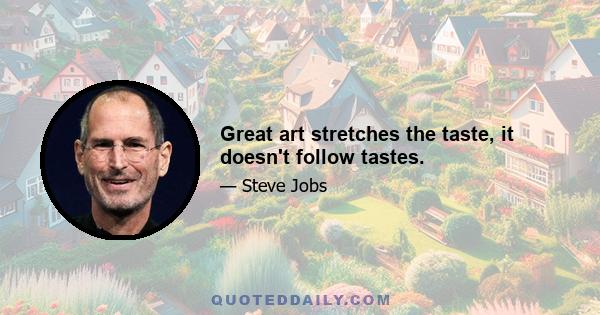 Great art stretches the taste, it doesn't follow tastes.