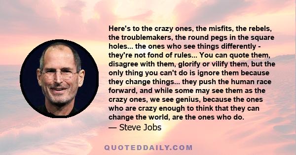 Here's to the crazy ones, the misfits, the rebels, the troublemakers, the round pegs in the square holes... the ones who see things differently - they're not fond of rules... You can quote them, disagree with them,