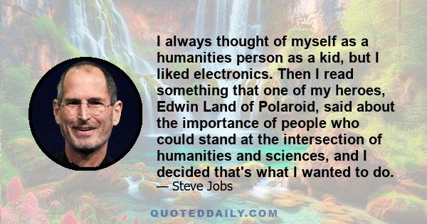 I always thought of myself as a humanities person as a kid, but I liked electronics. Then I read something that one of my heroes, Edwin Land of Polaroid, said about the importance of people who could stand at the