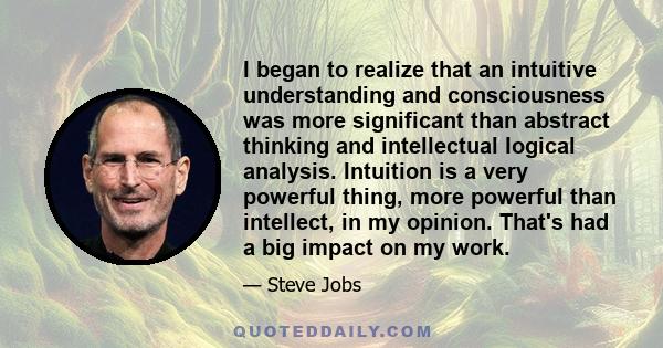 I began to realize that an intuitive understanding and consciousness was more significant than abstract thinking and intellectual logical analysis. Intuition is a very powerful thing, more powerful than intellect, in my 