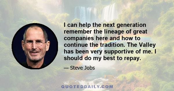 I can help the next generation remember the lineage of great companies here and how to continue the tradition. The Valley has been very supportive of me. I should do my best to repay.