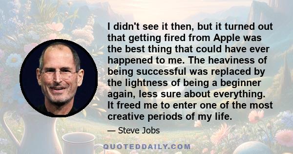 I didn't see it then, but it turned out that getting fired from Apple was the best thing that could have ever happened to me. The heaviness of being successful was replaced by the lightness of being a beginner again,