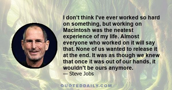 I don't think I've ever worked so hard on something, but working on Macintosh was the neatest experience of my life. Almost everyone who worked on it will say that. None of us wanted to release it at the end. It was as