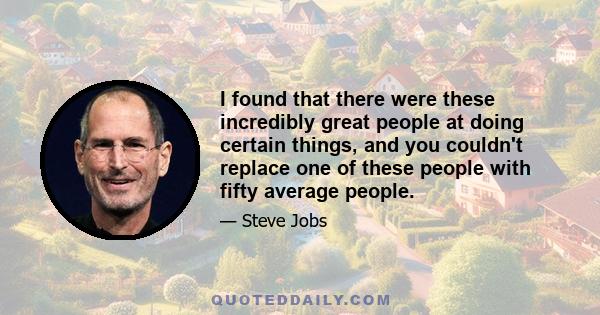 I found that there were these incredibly great people at doing certain things, and you couldn't replace one of these people with fifty average people.