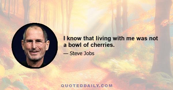 I know that living with me was not a bowl of cherries.