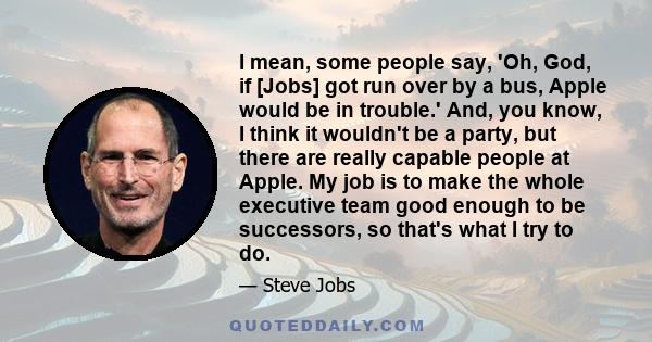 I mean, some people say, 'Oh, God, if [Jobs] got run over by a bus, Apple would be in trouble.' And, you know, I think it wouldn't be a party, but there are really capable people at Apple. My job is to make the whole