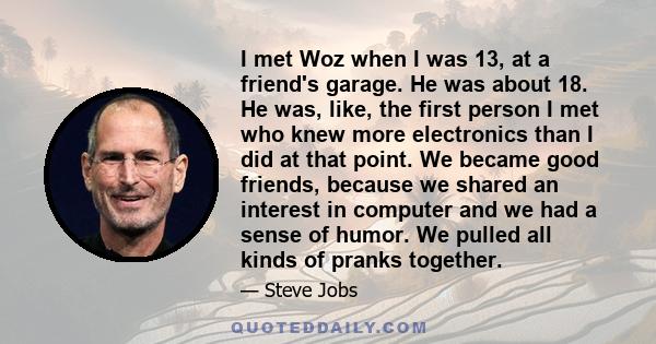 I met Woz when I was 13, at a friend's garage. He was about 18. He was, like, the first person I met who knew more electronics than I did at that point. We became good friends, because we shared an interest in computer