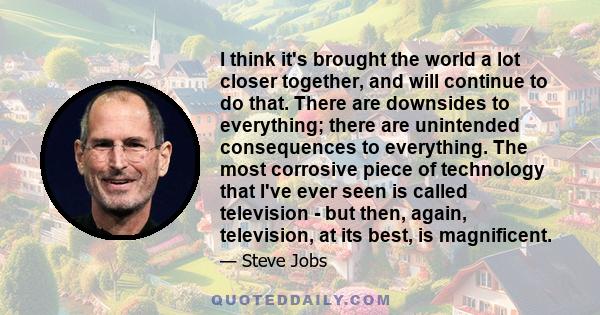 I think it's brought the world a lot closer together, and will continue to do that. There are downsides to everything; there are unintended consequences to everything. The most corrosive piece of technology that I've