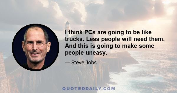 I think PCs are going to be like trucks. Less people will need them. And this is going to make some people uneasy.