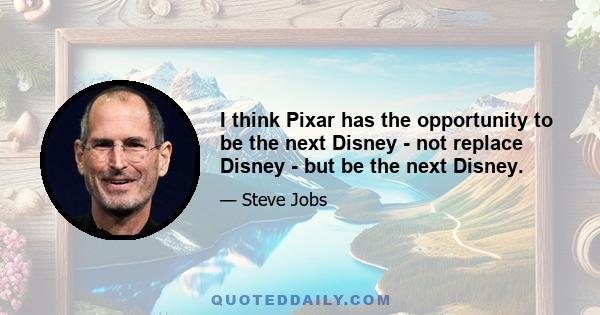 I think Pixar has the opportunity to be the next Disney - not replace Disney - but be the next Disney.