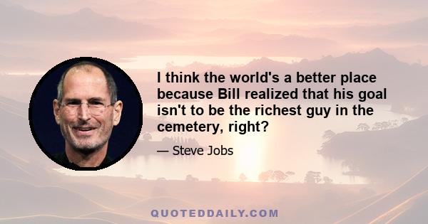 I think the world's a better place because Bill realized that his goal isn't to be the richest guy in the cemetery, right?