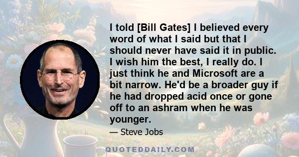 I told [Bill Gates] I believed every word of what I said but that I should never have said it in public. I wish him the best, I really do. I just think he and Microsoft are a bit narrow. He'd be a broader guy if he had