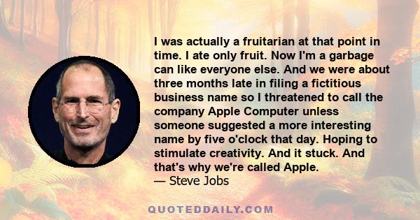 I was actually a fruitarian at that point in time. I ate only fruit. Now I'm a garbage can like everyone else. And we were about three months late in filing a fictitious business name so I threatened to call the company 