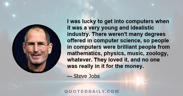 I was lucky to get into computers when it was a very young and idealistic industry. There weren't many degrees offered in computer science, so people in computers were brilliant people from mathematics, physics, music,