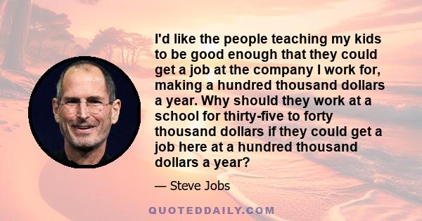 I'd like the people teaching my kids to be good enough that they could get a job at the company I work for, making a hundred thousand dollars a year. Why should they work at a school for thirty-five to forty thousand