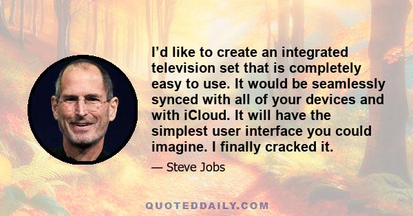 I’d like to create an integrated television set that is completely easy to use. It would be seamlessly synced with all of your devices and with iCloud. It will have the simplest user interface you could imagine. I