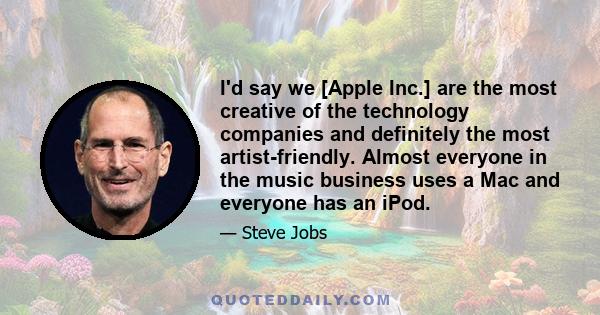 I'd say we [Apple Inc.] are the most creative of the technology companies and definitely the most artist-friendly. Almost everyone in the music business uses a Mac and everyone has an iPod.