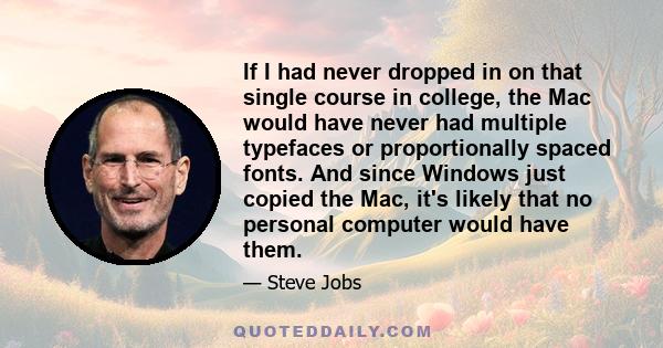 If I had never dropped in on that single course in college, the Mac would have never had multiple typefaces or proportionally spaced fonts. And since Windows just copied the Mac, it's likely that no personal computer