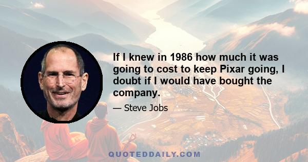 If I knew in 1986 how much it was going to cost to keep Pixar going, I doubt if I would have bought the company.