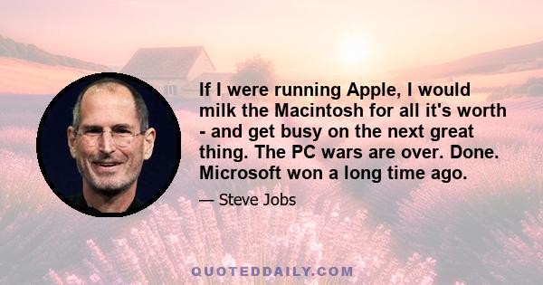 If I were running Apple, I would milk the Macintosh for all it's worth - and get busy on the next great thing. The PC wars are over. Done. Microsoft won a long time ago.