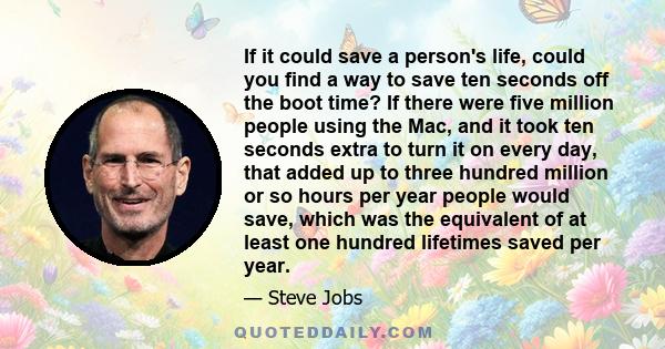 If it could save a person's life, could you find a way to save ten seconds off the boot time? If there were five million people using the Mac, and it took ten seconds extra to turn it on every day, that added up to