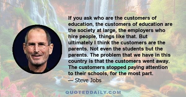 If you ask who are the customers of education, the customers of education are the society at large, the employers who hire people, things like that. But ultimately I think the customers are the parents. Not even the