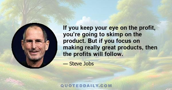 If you keep your eye on the profit, you’re going to skimp on the product. But if you focus on making really great products, then the profits will follow.