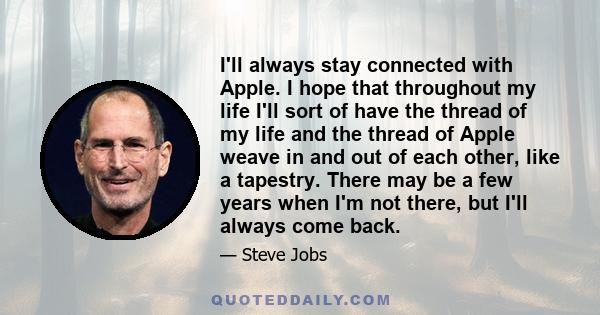 I'll always stay connected with Apple. I hope that throughout my life I'll sort of have the thread of my life and the thread of Apple weave in and out of each other, like a tapestry. There may be a few years when I'm