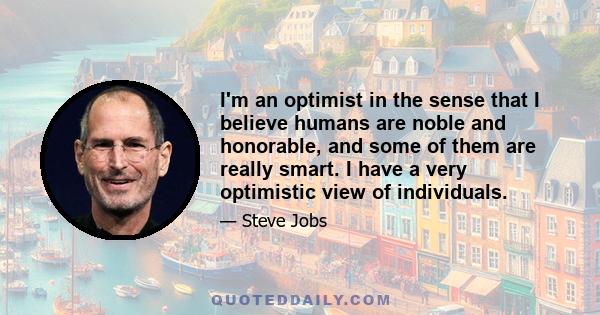 I'm an optimist in the sense that I believe humans are noble and honorable, and some of them are really smart. I have a very optimistic view of individuals.