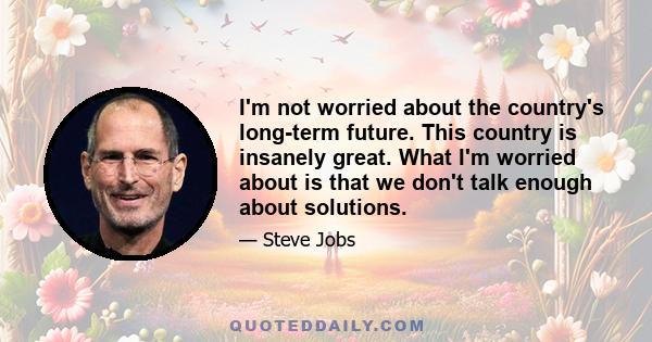 I'm not worried about the country's long-term future. This country is insanely great. What I'm worried about is that we don't talk enough about solutions.