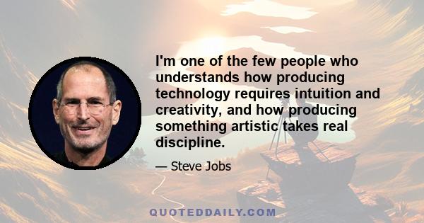 I'm one of the few people who understands how producing technology requires intuition and creativity, and how producing something artistic takes real discipline.