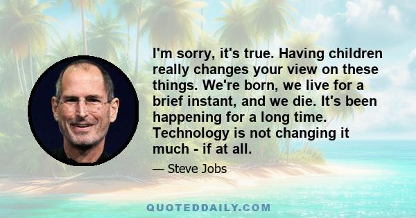 I'm sorry, it's true. Having children really changes your view on these things. We're born, we live for a brief instant, and we die. It's been happening for a long time. Technology is not changing it much - if at all.