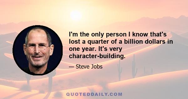 I'm the only person I know that's lost a quarter of a billion dollars in one year. It's very character-building.