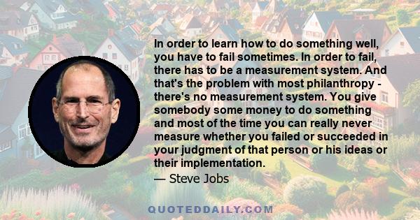 In order to learn how to do something well, you have to fail sometimes. In order to fail, there has to be a measurement system. And that's the problem with most philanthropy - there's no measurement system. You give