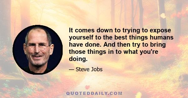 It comes down to trying to expose yourself to the best things humans have done. And then try to bring those things in to what you're doing.