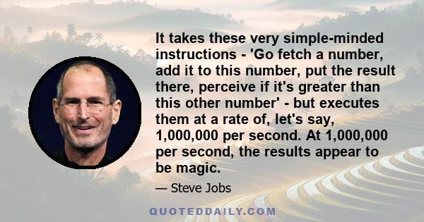 It takes these very simple-minded instructions - 'Go fetch a number, add it to this number, put the result there, perceive if it's greater than this other number' - but executes them at a rate of, let's say, 1,000,000