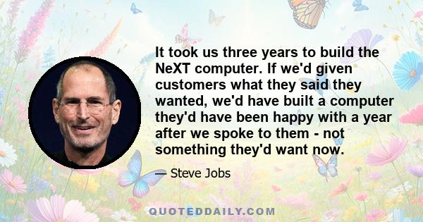 It took us three years to build the NeXT computer. If we'd given customers what they said they wanted, we'd have built a computer they'd have been happy with a year after we spoke to them - not something they'd want now.